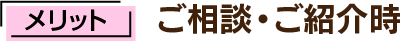 メリット - ご相談・ご紹介時